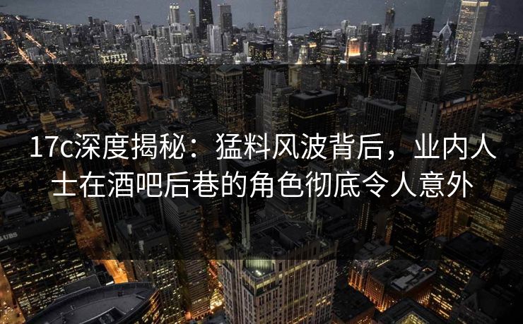 17c深度揭秘:猛料风波背后,业内人士在酒吧后巷的角色彻底令人意外