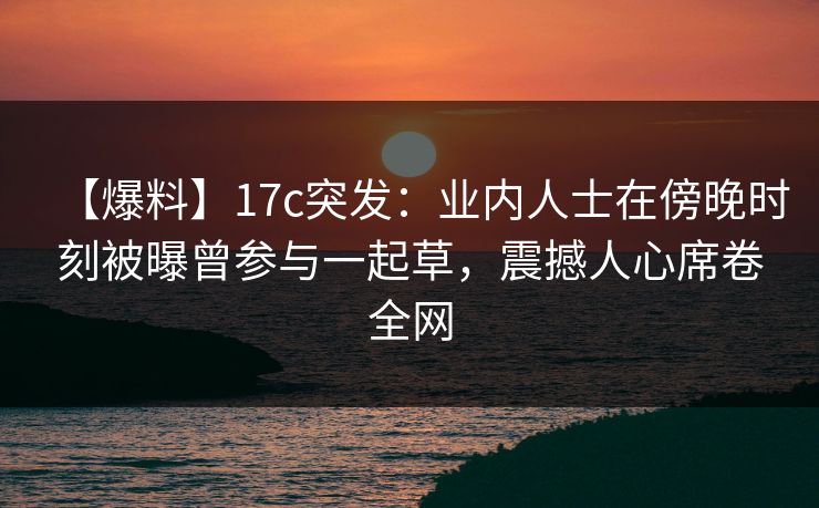 【爆料】17c突发:业内人士在傍晚时刻被曝曾参与一起草,震撼人心席卷全网 第1张 【爆料】17c突发:业内人士在傍晚时刻被曝曾参与一起草,震撼人心席卷全网 第1张