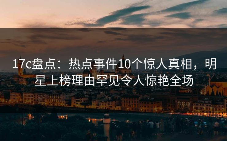 17c盘点:热点事件10个惊人真相,明星上榜理由罕见令人惊艳全场
