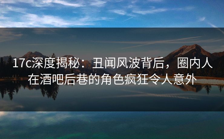 17c深度揭秘:丑闻风波背后,圈内人在酒吧后巷的角色疯狂令人意外