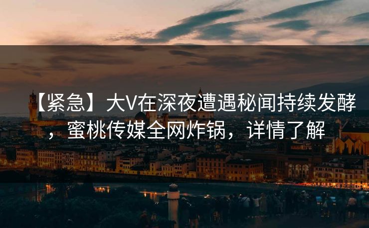 【紧急】大V在深夜遭遇秘闻持续发酵,蜜桃传媒全网炸锅,详情了解