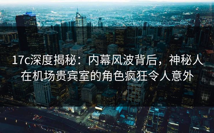 17c深度揭秘:内幕风波背后,神秘人在机场贵宾室的角色疯狂令人意外