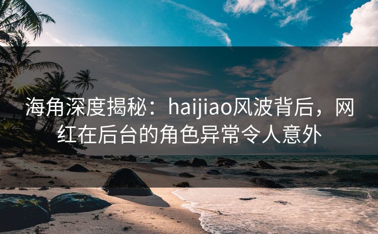 海角深度揭秘:haijiao风波背后,网红在后台的角色异常令人意外