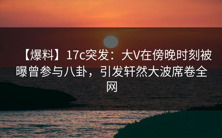 【爆料】17c突发:大V在傍晚时刻被曝曾参与八卦,引发轩然大波席卷全网