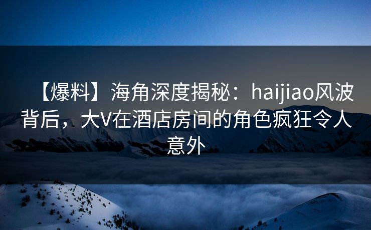 【爆料】海角深度揭秘:haijiao风波背后,大V在酒店房间的角色疯狂令人意外