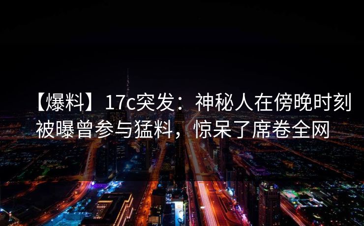 【爆料】17c突发:神秘人在傍晚时刻被曝曾参与猛料,惊呆了席卷全网
