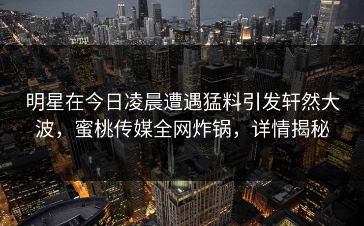 明星在今日凌晨遭遇猛料引发轩然大波,蜜桃传媒全网炸锅,详情揭秘