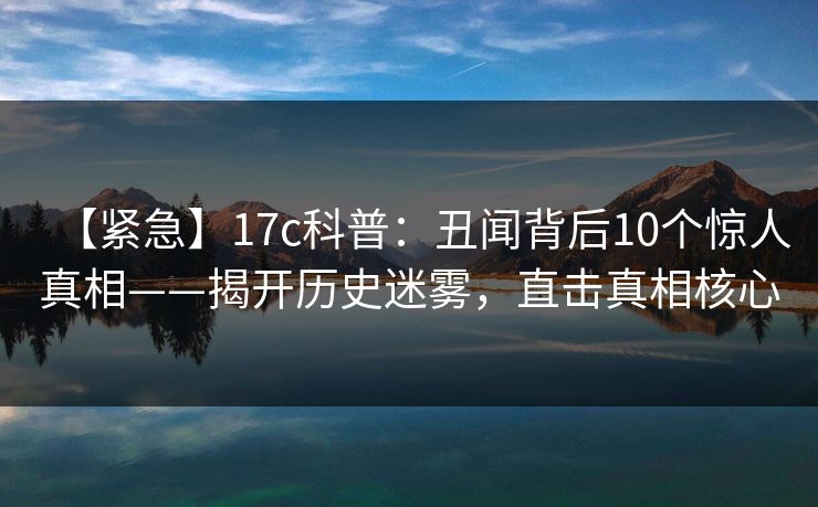 【紧急】17c科普:丑闻背后10个惊人真相——揭开历史迷雾,直击真相核心