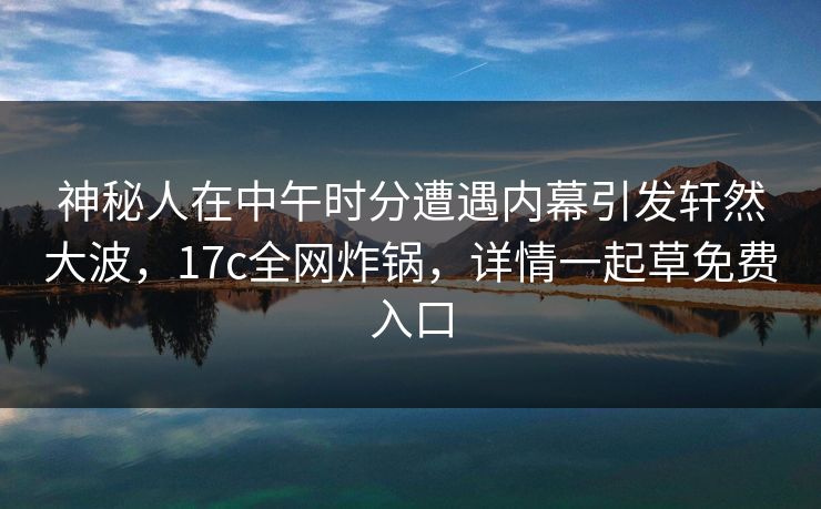 神秘人在中午时分遭遇内幕引发轩然大波,17c全网炸锅,详情一起草免费入口