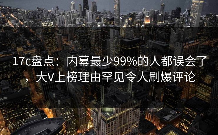 17c盘点:内幕最少99%的人都误会了,大V上榜理由罕见令人刷爆评论