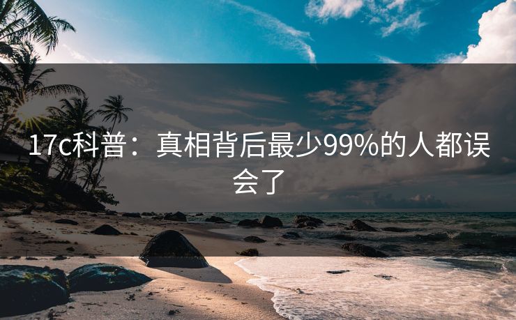 17c科普:真相背后最少99%的人都误会了