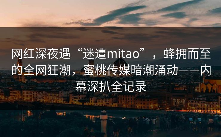 网红深夜遇“迷遭mitao”，蜂拥而至的全网狂潮，蜜桃传媒暗潮涌动——内幕深扒全记录