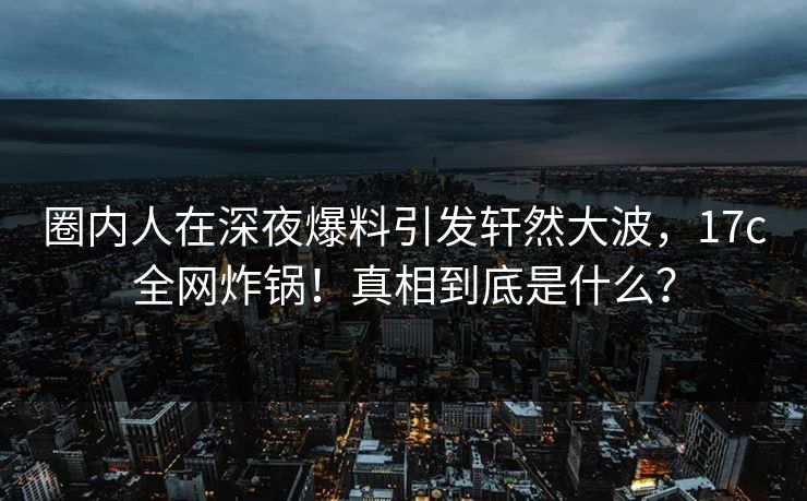 圈内人在深夜爆料引发轩然大波,17c全网炸锅!真相到底是什么?