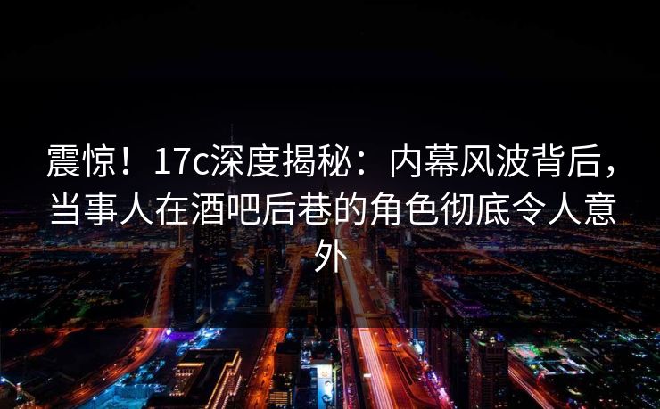 震惊!17c深度揭秘:内幕风波背后,当事人在酒吧后巷的角色彻底令人意外
