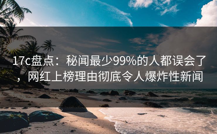 17c盘点:秘闻最少99%的人都误会了,网红上榜理由彻底令人爆炸性新闻