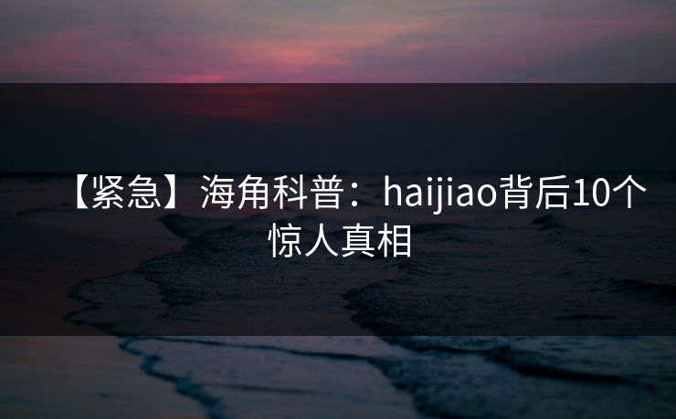 【紧急】海角科普:haijiao背后10个惊人真相
