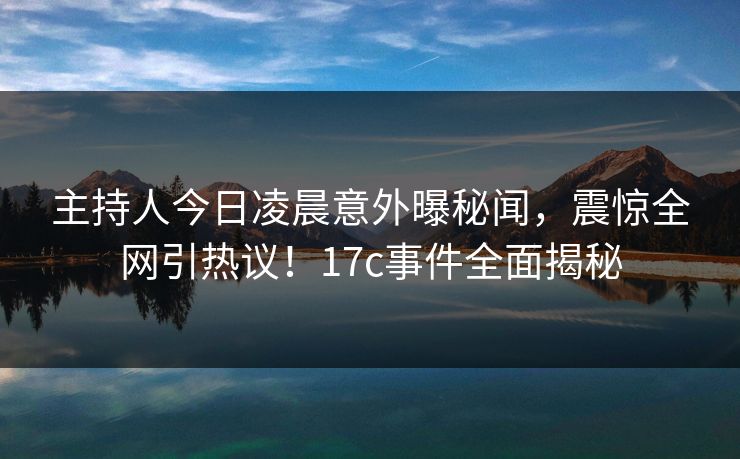 主持人今日凌晨意外曝秘闻，震惊全网引热议！17c事件全面揭秘