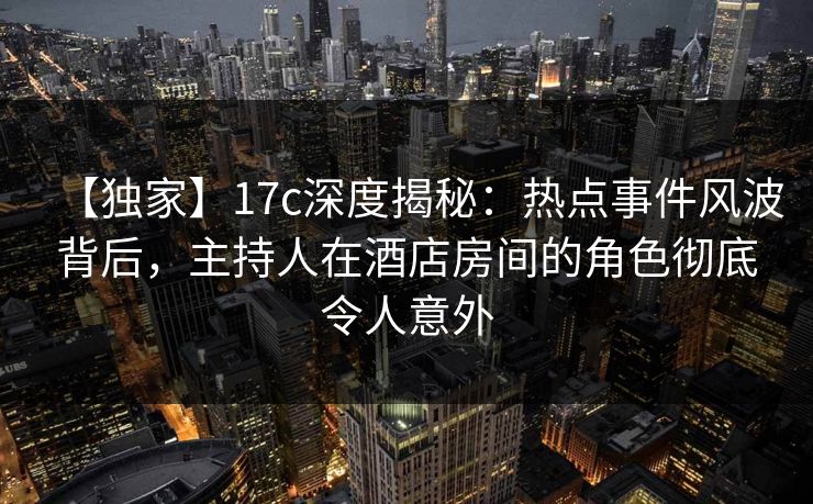 【独家】17c深度揭秘:热点事件风波背后,主持人在酒店房间的角色彻底令人意外