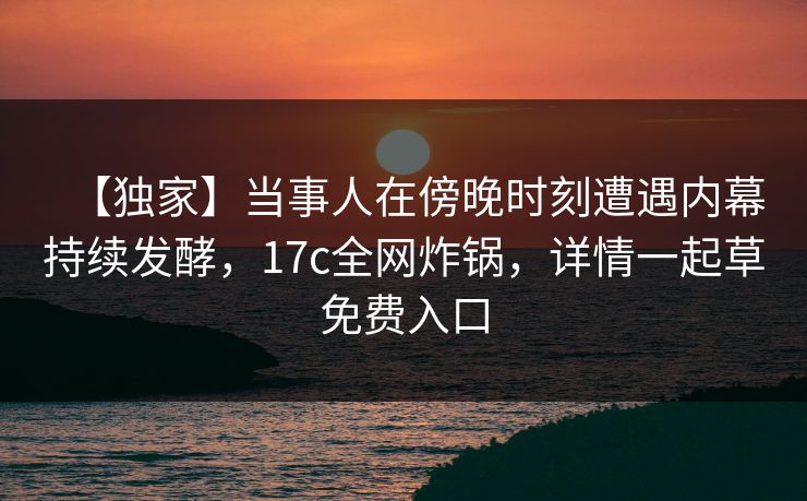 【独家】当事人在傍晚时刻遭遇内幕持续发酵,17c全网炸锅,详情一起草免费入口