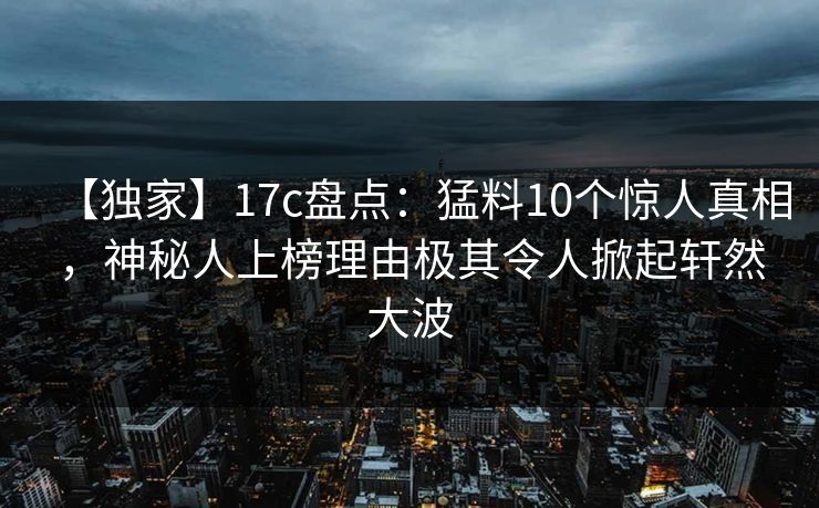 【独家】17c盘点:猛料10个惊人真相,神秘人上榜理由极其令人掀起轩然大波
