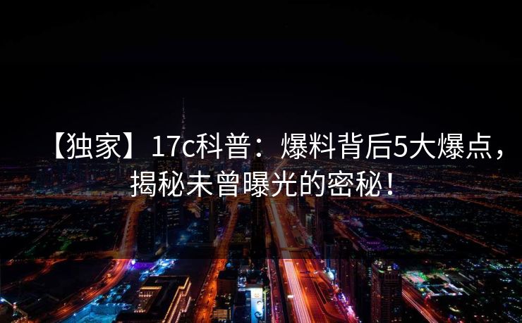 【独家】17c科普:爆料背后5大爆点,揭秘未曾曝光的密秘!