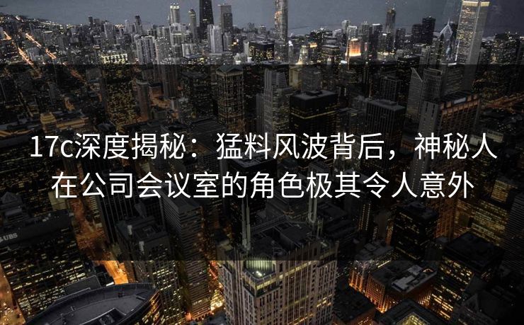 17c深度揭秘:猛料风波背后,神秘人在公司会议室的角色极其令人意外