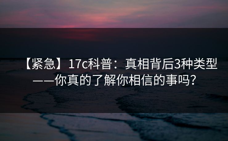 【紧急】17c科普:真相背后3种类型——你真的了解你相信的事吗?