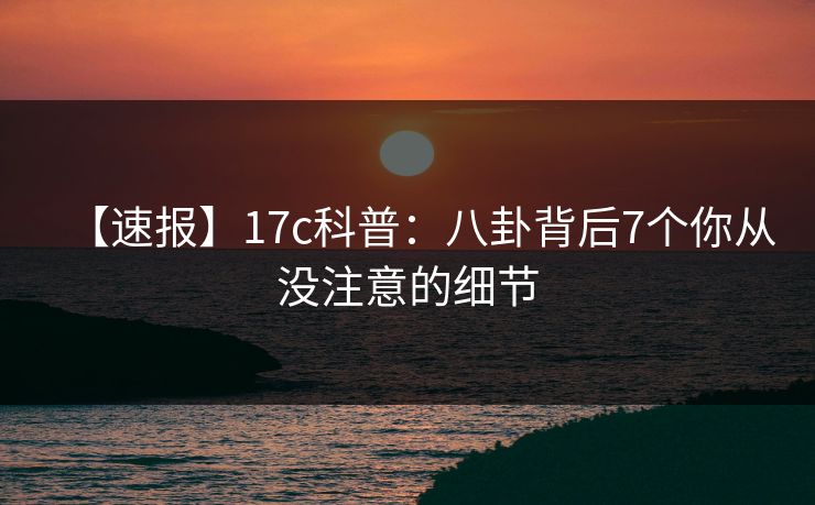 【速报】17c科普:八卦背后7个你从没注意的细节