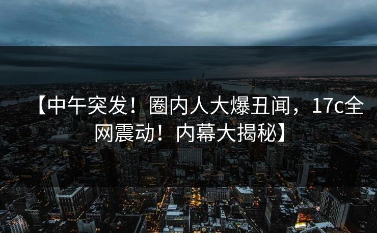 【中午突发!圈内人大爆丑闻,17c全网震动!内幕大揭秘】