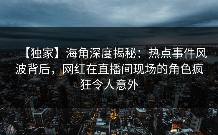 【独家】海角深度揭秘：热点事件风波背后，网红在直播间现场的角色疯狂令人意外