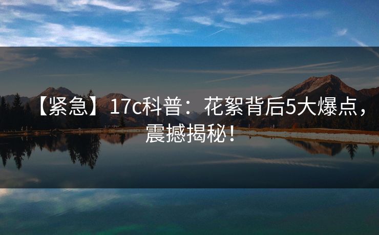 【紧急】17c科普:花絮背后5大爆点,震撼揭秘!