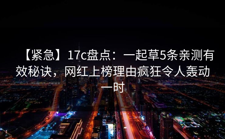 【紧急】17c盘点:一起草5条亲测有效秘诀,网红上榜理由疯狂令人轰动一时