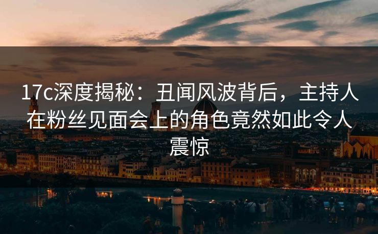 17c深度揭秘:丑闻风波背后,主持人在粉丝见面会上的角色竟然如此令人震惊