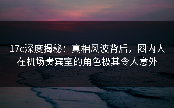 17c深度揭秘:真相风波背后,圈内人在机场贵宾室的角色极其令人意外 17c深度揭秘:真相风波背后,圈内人在机场贵宾室的角色极其令人意外