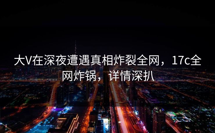 大V在深夜遭遇真相炸裂全网，17c全网炸锅，详情深扒
