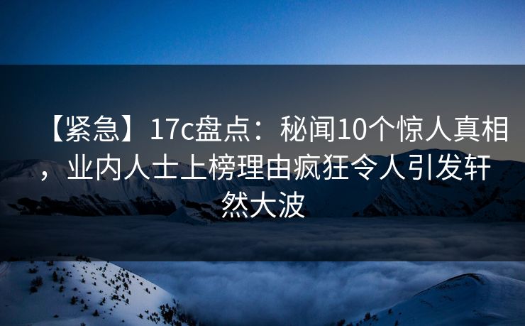 【紧急】17c盘点：秘闻10个惊人真相，业内人士上榜理由疯狂令人引发轩然大波