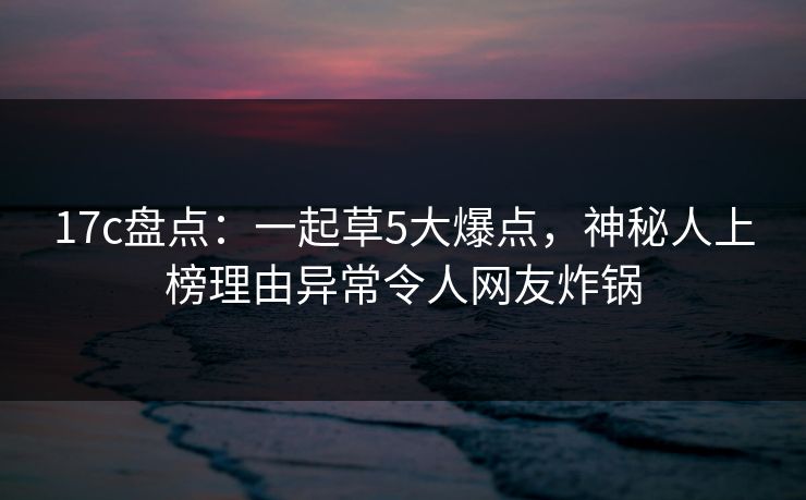 17c盘点:一起草5大爆点,神秘人上榜理由异常令人网友炸锅 17c盘点:一起草5大爆点,神秘人上榜理由异常令人网友炸锅