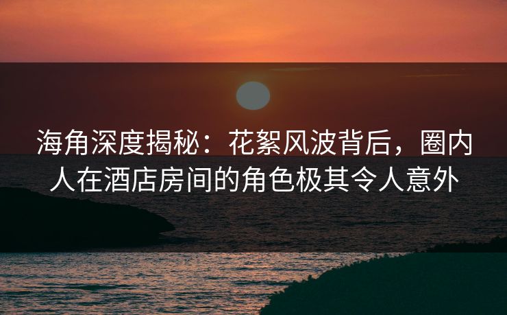 海角深度揭秘:花絮风波背后,圈内人在酒店房间的角色极其令人意外 海角深度揭秘:花絮风波背后,圈内人在酒店房间的角色极其令人意外