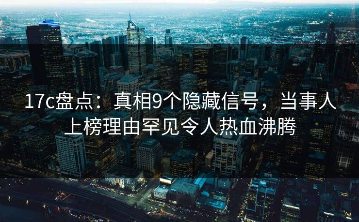 17c盘点：真相9个隐藏信号，当事人上榜理由罕见令人热血沸腾