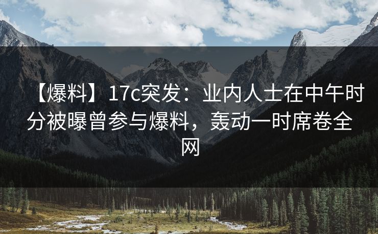 【爆料】17c突发：业内人士在中午时分被曝曾参与爆料，轰动一时席卷全网