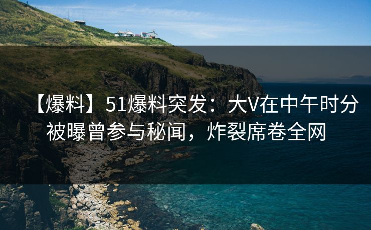【爆料】51爆料突发：大V在中午时分被曝曾参与秘闻，炸裂席卷全网