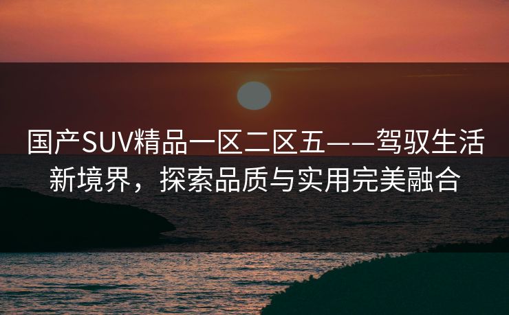 国产SUV精品一区二区五——驾驭生活新境界，探索品质与实用完美融合
