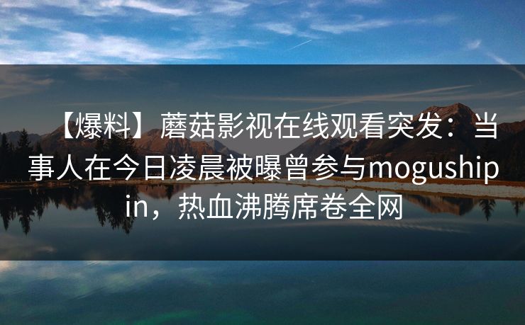 【爆料】蘑菇影视在线观看突发:当事人在今日凌晨被曝曾参与mogushipin,热血沸腾席卷全网 【爆料】蘑菇影视在线观看突发:当事人在今日凌晨被曝曾参与mogushipin,热血沸腾席卷全网