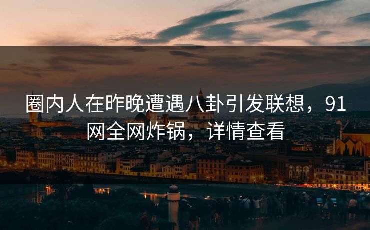 圈内人在昨晚遭遇八卦引发联想，91网全网炸锅，详情查看