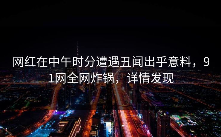 网红在中午时分遭遇丑闻出乎意料，91网全网炸锅，详情发现