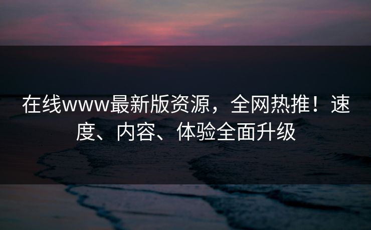在线www最新版资源,全网热推!速度、内容、体验全面升级