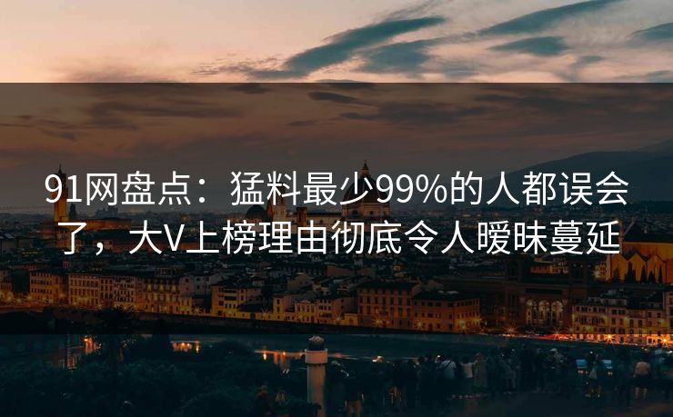 91网盘点：猛料最少99%的人都误会了，大V上榜理由彻底令人暧昧蔓延