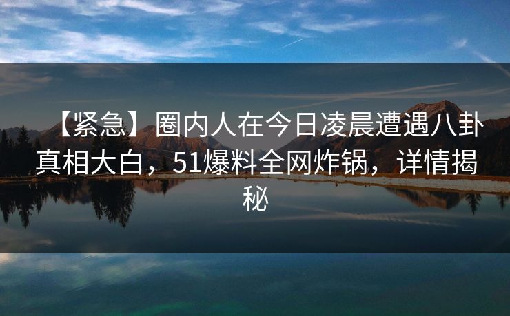 【紧急】圈内人在今日凌晨遭遇八卦真相大白，51爆料全网炸锅，详情揭秘
