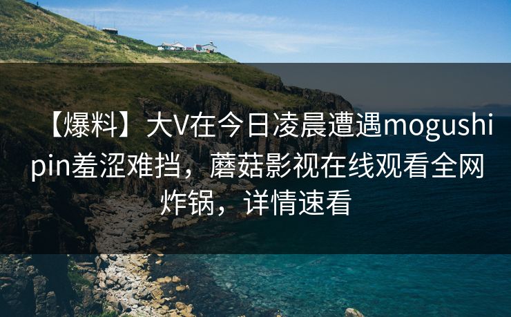 【爆料】大V在今日凌晨遭遇mogushipin羞涩难挡，蘑菇影视在线观看全网炸锅，详情速看