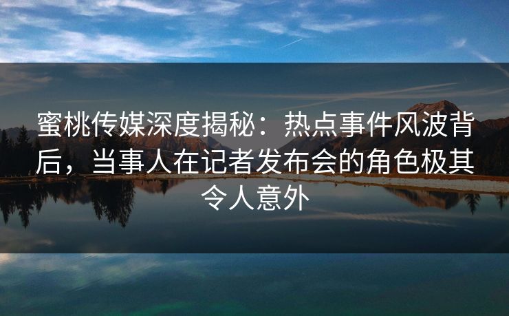 蜜桃传媒深度揭秘：热点事件风波背后，当事人在记者发布会的角色极其令人意外
